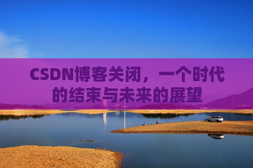 CSDN博客关闭，一个时代的结束与未来的展望